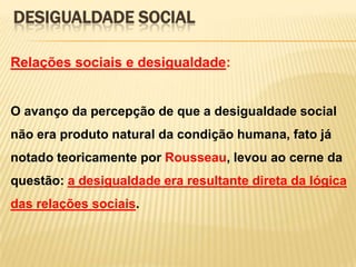 DESIGUALDADE SOCIAL
Relações sociais e desigualdade:

O avanço da percepção de que a desigualdade social
não era produto natural da condição humana, fato já

notado teoricamente por Rousseau, levou ao cerne da
questão: a desigualdade era resultante direta da lógica
das relações sociais.

 