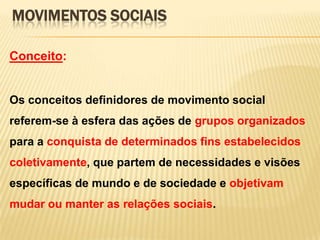 MOVIMENTOS SOCIAIS
Conceito:

Os conceitos definidores de movimento social
referem-se à esfera das ações de grupos organizados

para a conquista de determinados fins estabelecidos
coletivamente, que partem de necessidades e visões
específicas de mundo e de sociedade e objetivam
mudar ou manter as relações sociais.

 
