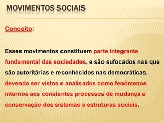 MOVIMENTOS SOCIAIS
Conceito:

Esses movimentos constituem parte integrante
fundamental das sociedades, e são sufocados nas que

são autoritárias e reconhecidos nas democráticas,
devendo ser vistos e analisados como fenômenos
internos aos constantes processos de mudança e
conservação dos sistemas e estruturas sociais.

 