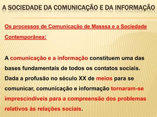 A SOCIEDADE DA COMUNICAÇÃO E DA INFORMAÇÃO
Os processos de Comunicação de Masssa e a Sociedade
Contemporânea:

A comunicação e a informação constituem uma das

bases fundamentais de todos os contatos sociais.
Dada a profusão no século XX de meios para se
comunicar, comunicação e informação tornaram-se
imprescindíveis para a compreensão dos problemas
relativos às relações sociais.

 
