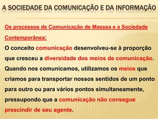A SOCIEDADE DA COMUNICAÇÃO E DA INFORMAÇÃO
Os processos de Comunicação de Masssa e a Sociedade
Contemporânea:

O conceito comunicação desenvolveu-se à proporção
que cresceu a diversidade dos meios de comunicação.

Quando nos comunicamos, utilizamos os meios que
criamos para transportar nossos sentidos de um ponto
para outro ou para vários pontos simultaneamente,
pressupondo que a comunicação não consegue
prescindir de seu agente.

 