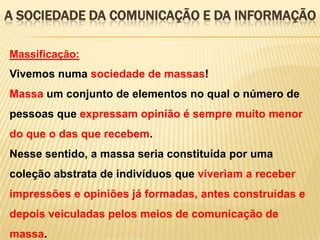 A SOCIEDADE DA COMUNICAÇÃO E DA INFORMAÇÃO
Massificação:

Vivemos numa sociedade de massas!
Massa um conjunto de elementos no qual o número de
pessoas que expressam opinião é sempre muito menor

do que o das que recebem.
Nesse sentido, a massa seria constituída por uma
coleção abstrata de indivíduos que viveriam a receber

impressões e opiniões já formadas, antes construídas e
depois veiculadas pelos meios de comunicação de
massa.

 