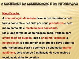 A SOCIEDADE DA COMUNICAÇÃO E DA INFORMAÇÃO
Massificação:

A comunicação de massa deve ser caracterizada pela
forma como ela é definida por seus produtores e pelo
modo como ela é recebida pela sociedade.

Ela é uma forma de comunicação social voltada para
ampla faixa de público, que é anônimo, disperso e
heterogêneo. E para atingir esse público deve voltar-se

prioritariamente para a obtenção da chamada grande
audiência, pelo recurso à utilização de seus meios e
técnicas de difusão coletiva.

 