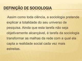DEFINIÇÃO DE SOCIOLOGIA
Assim como toda ciência, a sociologia pretende

explicar a totalidade do seu universo de
pesquisa. Ainda que esta tarefa não seja
objetivamente alcançável, é tarefa da sociologia
transformar as malhas da rede com a qual ela
capta a realidade social cada vez mais
estreitas.

 