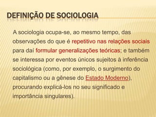 DEFINIÇÃO DE SOCIOLOGIA
A sociologia ocupa-se, ao mesmo tempo, das

observações do que é repetitivo nas relações sociais
para daí formular generalizações teóricas; e também
se interessa por eventos únicos sujeitos à inferência

sociológica (como, por exemplo, o surgimento do
capitalismo ou a gênese do Estado Moderno),
procurando explicá-los no seu significado e

importância singulares).

 