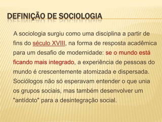 DEFINIÇÃO DE SOCIOLOGIA
A sociologia surgiu como uma disciplina a partir de

fins do século XVIII, na forma de resposta acadêmica
para um desafio de modernidade: se o mundo está
ficando mais integrado, a experiência de pessoas do

mundo é crescentemente atomizada e dispersada.
Sociólogos não só esperavam entender o que unia
os grupos sociais, mas também desenvolver um

"antídoto" para a desintegração social.

 