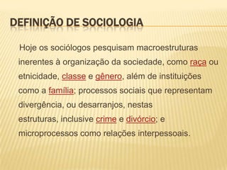 DEFINIÇÃO DE SOCIOLOGIA
Hoje os sociólogos pesquisam macroestruturas

inerentes à organização da sociedade, como raça ou
etnicidade, classe e gênero, além de instituições
como a família; processos sociais que representam

divergência, ou desarranjos, nestas
estruturas, inclusive crime e divórcio; e
microprocessos como relações interpessoais.

 
