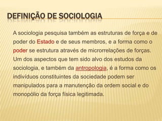 DEFINIÇÃO DE SOCIOLOGIA
A sociologia pesquisa também as estruturas de força e de

poder do Estado e de seus membros, e a forma como o
poder se estrutura através de microrrelações de forças.
Um dos aspectos que tem sido alvo dos estudos da
sociologia, e também da antropologia, é a forma como os
indivíduos constituintes da sociedade podem ser
manipulados para a manutenção da ordem social e do
monopólio da força física legitimada.

 