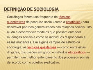 DEFINIÇÃO DE SOCIOLOGIA
Sociólogos fazem uso frequente de técnicas
quantitativas de pesquisa social (como a estatística) para

descrever padrões generalizados nas relações sociais. Isto
ajuda a desenvolver modelos que possam entender
mudanças sociais e como os indivíduos responderão a

essas mudanças. Em alguns campos de estudo da
sociologia, as técnicas qualitativas — como entrevistas
dirigidas, discussões em grupo e métodos etnográficos —

permitem um melhor entendimento dos processos sociais
de acordo com o objetivo explicativo.

 