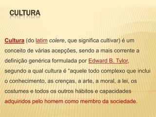 CULTURA

Cultura (do latim colere, que significa cultivar) é um

conceito de várias acepções, sendo a mais corrente a
definição genérica formulada por Edward B. Tylor,
segundo a qual cultura é “aquele todo complexo que inclui

o conhecimento, as crenças, a arte, a moral, a lei, os
costumes e todos os outros hábitos e capacidades
adquiridos pelo homem como membro da sociedade.

 