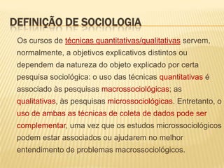 DEFINIÇÃO DE SOCIOLOGIA
Os cursos de técnicas quantitativas/qualitativas servem,
normalmente, a objetivos explicativos distintos ou

dependem da natureza do objeto explicado por certa
pesquisa sociológica: o uso das técnicas quantitativas é
associado às pesquisas macrossociológicas; as

qualitativas, às pesquisas microssociológicas. Entretanto, o
uso de ambas as técnicas de coleta de dados pode ser
complementar, uma vez que os estudos microssociológicos

podem estar associados ou ajudarem no melhor
entendimento de problemas macrossociológicos.

 