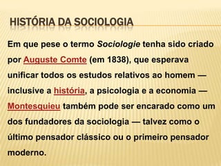 HISTÓRIA DA SOCIOLOGIA
Em que pese o termo Sociologie tenha sido criado

por Auguste Comte (em 1838), que esperava
unificar todos os estudos relativos ao homem —
inclusive a história, a psicologia e a economia —
Montesquieu também pode ser encarado como um
dos fundadores da sociologia — talvez como o
último pensador clássico ou o primeiro pensador
moderno.

 