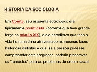 HISTÓRIA DA SOCIOLOGIA
Em Comte, seu esquema sociológico era

tipicamente positivista, (corrente que teve grande
força no século XIX), e ele acreditava que toda a
vida humana tinha atravessado as mesmas fases
históricas distintas e que, se a pessoa pudesse
compreender este progresso, poderia prescrever

os "remédios" para os problemas de ordem social.

 