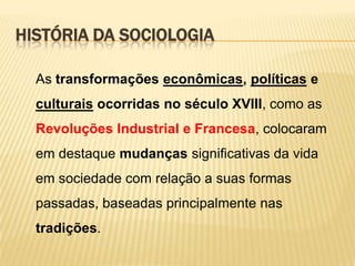 HISTÓRIA DA SOCIOLOGIA
As transformações econômicas, políticas e

culturais ocorridas no século XVIII, como as
Revoluções Industrial e Francesa, colocaram
em destaque mudanças significativas da vida
em sociedade com relação a suas formas
passadas, baseadas principalmente nas

tradições.

 