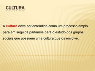 CULTURA

A cultura deve ser entendida como um processo amplo
para em seguida partirmos para o estudo dos grupos
sociais que possuem uma cultura que os envolve.

 