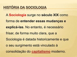 HISTÓRIA DA SOCIOLOGIA
A Sociologia surge no século XIX como
forma de entender essas mudanças e
explicá-las. No entanto, é necessário
frisar, de forma muito clara, que a
Sociologia é datada historicamente e que
o seu surgimento está vinculado à
consolidação do capitalismo moderno.

 