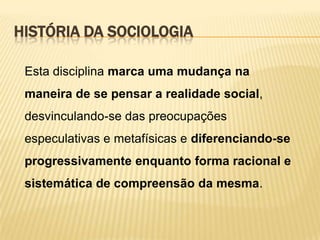 HISTÓRIA DA SOCIOLOGIA
Esta disciplina marca uma mudança na

maneira de se pensar a realidade social,
desvinculando-se das preocupações
especulativas e metafísicas e diferenciando-se
progressivamente enquanto forma racional e
sistemática de compreensão da mesma.

 