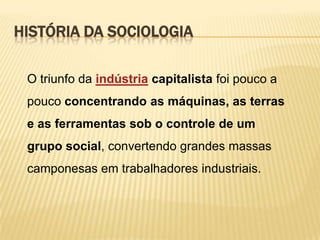 HISTÓRIA DA SOCIOLOGIA
O triunfo da indústria capitalista foi pouco a
pouco concentrando as máquinas, as terras
e as ferramentas sob o controle de um
grupo social, convertendo grandes massas

camponesas em trabalhadores industriais.

 