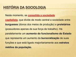 HISTÓRIA DA SOCIOLOGIA
Neste momento, se consolida a sociedade
capitalista, que divide de modo central a sociedade entre
burgueses (donos dos meios de produção) e proletários

(possuidores apenas de sua força de trabalho). Há
paralelamente um aumento do funcionalismo do Estado
que representa um aumento da burocratização de suas

funções e que está ligado majoritariamente aos estratos
médios da população.

 