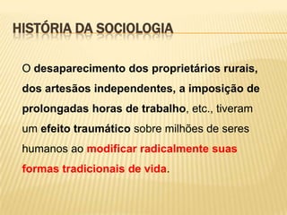 HISTÓRIA DA SOCIOLOGIA
O desaparecimento dos proprietários rurais,
dos artesãos independentes, a imposição de

prolongadas horas de trabalho, etc., tiveram
um efeito traumático sobre milhões de seres
humanos ao modificar radicalmente suas
formas tradicionais de vida.

 