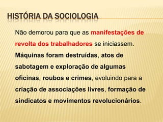 HISTÓRIA DA SOCIOLOGIA
Não demorou para que as manifestações de

revolta dos trabalhadores se iniciassem.
Máquinas foram destruídas, atos de
sabotagem e exploração de algumas
oficinas, roubos e crimes, evoluindo para a
criação de associações livres, formação de
sindicatos e movimentos revolucionários.

 
