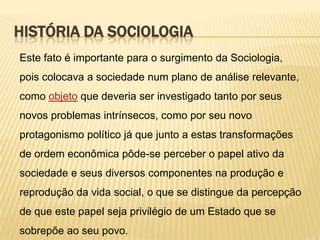 HISTÓRIA DA SOCIOLOGIA
Este fato é importante para o surgimento da Sociologia,
pois colocava a sociedade num plano de análise relevante,
como objeto que deveria ser investigado tanto por seus
novos problemas intrínsecos, como por seu novo
protagonismo político já que junto a estas transformações
de ordem econômica pôde-se perceber o papel ativo da
sociedade e seus diversos componentes na produção e

reprodução da vida social, o que se distingue da percepção
de que este papel seja privilégio de um Estado que se
sobrepõe ao seu povo.

 