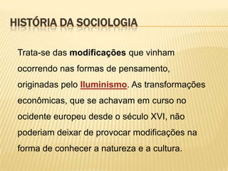 HISTÓRIA DA SOCIOLOGIA
Trata-se das modificações que vinham
ocorrendo nas formas de pensamento,
originadas pelo Iluminismo. As transformações

econômicas, que se achavam em curso no
ocidente europeu desde o século XVI, não
poderiam deixar de provocar modificações na
forma de conhecer a natureza e a cultura.

 