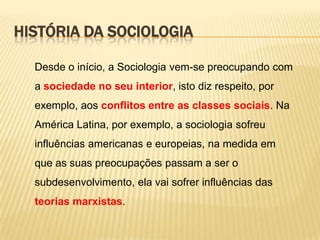 HISTÓRIA DA SOCIOLOGIA
Desde o início, a Sociologia vem-se preocupando com
a sociedade no seu interior, isto diz respeito, por

exemplo, aos conflitos entre as classes sociais. Na
América Latina, por exemplo, a sociologia sofreu
influências americanas e europeias, na medida em

que as suas preocupações passam a ser o
subdesenvolvimento, ela vai sofrer influências das
teorias marxistas.

 