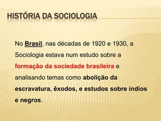 HISTÓRIA DA SOCIOLOGIA

No Brasil, nas décadas de 1920 e 1930, a
Sociologia estava num estudo sobre a
formação da sociedade brasileira e
analisando temas como abolição da

escravatura, êxodos, e estudos sobre índios
e negros.

 