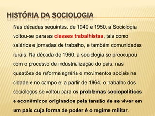 HISTÓRIA DA SOCIOLOGIA
Nas décadas seguintes, de 1940 e 1950, a Sociologia

voltou-se para as classes trabalhistas, tais como
salários e jornadas de trabalho, e também comunidades
rurais. Na década de 1960, a sociologia se preocupou
com o processo de industrialização do país, nas
questões de reforma agrária e movimentos sociais na
cidade e no campo e, a partir de 1964, o trabalho dos
sociólogos se voltou para os problemas sociopolíticos
e econômicos originados pela tensão de se viver em

um país cuja forma de poder é o regime militar.

 