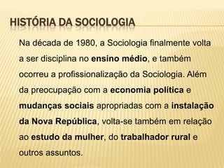 HISTÓRIA DA SOCIOLOGIA
Na década de 1980, a Sociologia finalmente volta
a ser disciplina no ensino médio, e também
ocorreu a profissionalização da Sociologia. Além
da preocupação com a economia política e

mudanças sociais apropriadas com a instalação
da Nova República, volta-se também em relação
ao estudo da mulher, do trabalhador rural e
outros assuntos.

 