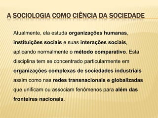 A SOCIOLOGIA COMO CIÊNCIA DA SOCIEDADE
Atualmente, ela estuda organizações humanas,
instituições sociais e suas interações sociais,

aplicando normalmente o método comparativo. Esta
disciplina tem se concentrado particularmente em
organizações complexas de sociedades industriais

assim como nas redes transnacionais e globalizadas
que unificam ou associam fenômenos para além das
fronteiras nacionais.

 