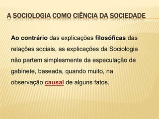 A SOCIOLOGIA COMO CIÊNCIA DA SOCIEDADE
Ao contrário das explicações filosóficas das
relações sociais, as explicações da Sociologia

não partem simplesmente da especulação de
gabinete, baseada, quando muito, na
observação causal de alguns fatos.

 