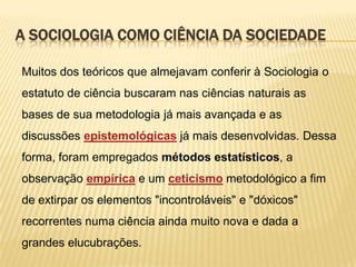 A SOCIOLOGIA COMO CIÊNCIA DA SOCIEDADE
Muitos dos teóricos que almejavam conferir à Sociologia o
estatuto de ciência buscaram nas ciências naturais as
bases de sua metodologia já mais avançada e as

discussões epistemológicas já mais desenvolvidas. Dessa
forma, foram empregados métodos estatísticos, a
observação empírica e um ceticismo metodológico a fim

de extirpar os elementos "incontroláveis" e "dóxicos"
recorrentes numa ciência ainda muito nova e dada a
grandes elucubrações.

 