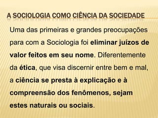 A SOCIOLOGIA COMO CIÊNCIA DA SOCIEDADE
Uma das primeiras e grandes preocupações
para com a Sociologia foi eliminar juízos de

valor feitos em seu nome. Diferentemente
da ética, que visa discernir entre bem e mal,

a ciência se presta à explicação e à
compreensão dos fenômenos, sejam

estes naturais ou sociais.

 