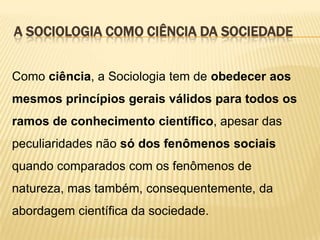 A SOCIOLOGIA COMO CIÊNCIA DA SOCIEDADE
Como ciência, a Sociologia tem de obedecer aos
mesmos princípios gerais válidos para todos os

ramos de conhecimento científico, apesar das
peculiaridades não só dos fenômenos sociais
quando comparados com os fenômenos de
natureza, mas também, consequentemente, da
abordagem científica da sociedade.

 