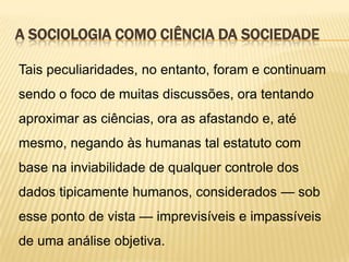 A SOCIOLOGIA COMO CIÊNCIA DA SOCIEDADE
Tais peculiaridades, no entanto, foram e continuam

sendo o foco de muitas discussões, ora tentando
aproximar as ciências, ora as afastando e, até
mesmo, negando às humanas tal estatuto com
base na inviabilidade de qualquer controle dos
dados tipicamente humanos, considerados — sob
esse ponto de vista — imprevisíveis e impassíveis
de uma análise objetiva.

 