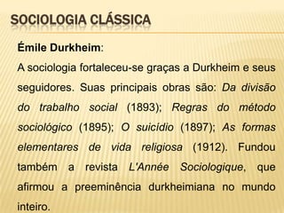 SOCIOLOGIA CLÁSSICA
Émile Durkheim:
A sociologia fortaleceu-se graças a Durkheim e seus
seguidores. Suas principais obras são: Da divisão
do trabalho social (1893); Regras do método
sociológico (1895); O suicídio (1897); As formas
elementares de vida religiosa (1912). Fundou

também a revista L'Année Sociologique, que
afirmou a preeminência durkheimiana no mundo
inteiro.

 