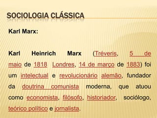 SOCIOLOGIA CLÁSSICA
Karl Marx:

Karl

Heinrich

Marx

(Tréveris,

5

de

maio de 1818 Londres, 14 de março de 1883) foi
um intelectual e revolucionário alemão, fundador
da

doutrina

comunista

moderna,

como economista, filósofo, historiador,
teórico político e jornalista.

que

atuou

sociólogo,

 