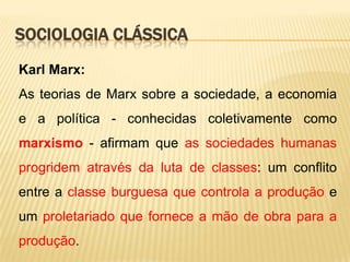 SOCIOLOGIA CLÁSSICA
Karl Marx:

As teorias de Marx sobre a sociedade, a economia
e a política - conhecidas coletivamente como
marxismo - afirmam que as sociedades humanas
progridem através da luta de classes: um conflito
entre a classe burguesa que controla a produção e
um proletariado que fornece a mão de obra para a
produção.

 