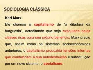 SOCIOLOGIA CLÁSSICA
Karl Marx:
Ele chamou o capitalismo de "a ditadura da
burguesia", acreditando que seja executada pelas
classes ricas para seu próprio benefício. Marx previu

que, assim como os sistemas socioeconômicos
anteriores, o capitalismo produziria tensões internas
que conduziriam à sua autodestruição e substituição
por um novo sistema: o socialismo.

 