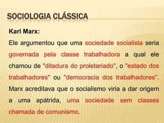 SOCIOLOGIA CLÁSSICA
Karl Marx:
Ele argumentou que uma sociedade socialista seria
governada pela classe trabalhadora a qual ele
chamou de "ditadura do proletariado", o "estado dos

trabalhadores" ou "democracia dos trabalhadores".
Marx acreditava que o socialismo viria a dar origem
a uma apátrida, uma sociedade sem classes
chamada de comunismo.

 
