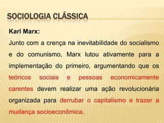 SOCIOLOGIA CLÁSSICA
Karl Marx:
Junto com a crença na inevitabilidade do socialismo
e do comunismo, Marx lutou ativamente para a
implementação do primeiro, argumentando que os

teóricos

sociais

e

pessoas

economicamente

carentes devem realizar uma ação revolucionária
organizada para derrubar o capitalismo e trazer a
mudança socioeconômica.

 