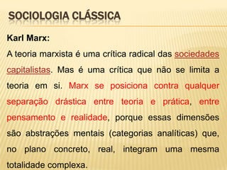 SOCIOLOGIA CLÁSSICA
Karl Marx:
A teoria marxista é uma crítica radical das sociedades
capitalistas. Mas é uma crítica que não se limita a
teoria em si. Marx se posiciona contra qualquer
separação drástica entre teoria e prática, entre
pensamento e realidade, porque essas dimensões

são abstrações mentais (categorias analíticas) que,
no plano concreto, real, integram uma mesma
totalidade complexa.

 