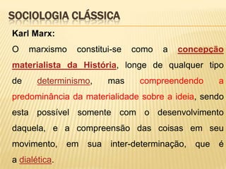 SOCIOLOGIA CLÁSSICA
Karl Marx:
O

marxismo

constitui-se

como

a

concepção

materialista da História, longe de qualquer tipo

de

determinismo,

mas

compreendendo

a

predominância da materialidade sobre a ideia, sendo
esta possível somente com o desenvolvimento
daquela, e a compreensão das coisas em seu
movimento,

a dialética.

em

sua

inter-determinação,

que

é

 