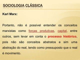 SOCIOLOGIA CLÁSSICA
Karl Marx:

Portanto, não é possível entender os conceitos

marxistas como forças produtivas, capital, entre
outros, sem levar em conta o processo histórico,
pois não são conceitos abstratos e sim uma
abstração do real, tendo como pressuposto que o real
é movimento.

 