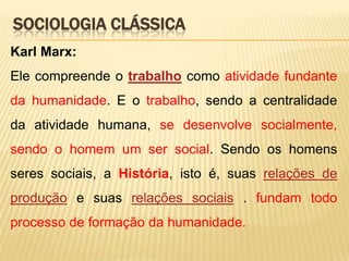 SOCIOLOGIA CLÁSSICA
Karl Marx:
Ele compreende o trabalho como atividade fundante
da humanidade. E o trabalho, sendo a centralidade

da atividade humana, se desenvolve socialmente,
sendo o homem um ser social. Sendo os homens
seres sociais, a História, isto é, suas relações de
produção e suas relações sociais . fundam todo
processo de formação da humanidade.

 