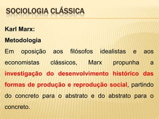 SOCIOLOGIA CLÁSSICA
Karl Marx:
Metodologia
Em

oposição

economistas

aos

filósofos

clássicos,

idealistas

Marx

e

propunha

aos
a

investigação do desenvolvimento histórico das
formas de produção e reprodução social, partindo
do concreto para o abstrato e do abstrato para o

concreto.

 