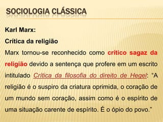 SOCIOLOGIA CLÁSSICA
Karl Marx:
Crítica da religião
Marx tornou-se reconhecido como crítico sagaz da
religião devido a sentença que profere em um escrito
intitulado Crítica da filosofia do direito de Hegel: “A
religião é o suspiro da criatura oprimida, o coração de
um mundo sem coração, assim como é o espírito de

uma situação carente de espírito. É o ópio do povo.”

 