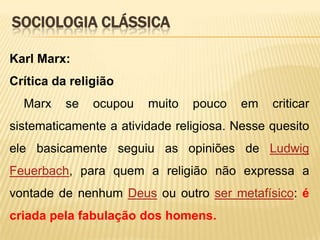 SOCIOLOGIA CLÁSSICA
Karl Marx:
Crítica da religião
Marx

se

ocupou

muito

pouco

em

criticar

sistematicamente a atividade religiosa. Nesse quesito
ele basicamente seguiu as opiniões de Ludwig
Feuerbach, para quem a religião não expressa a
vontade de nenhum Deus ou outro ser metafísico: é

criada pela fabulação dos homens.

 